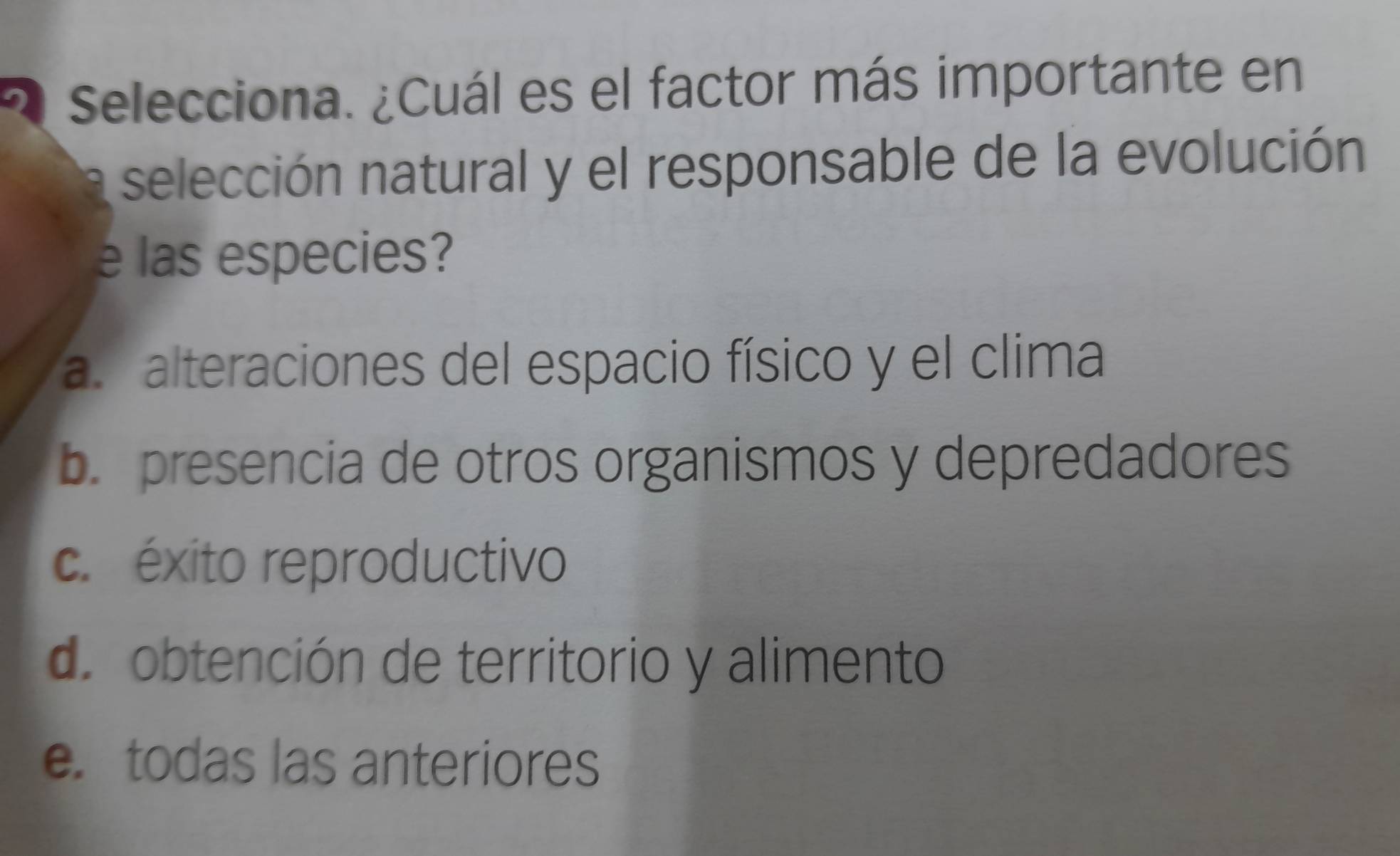 Selecciona. ¿Cuál es el factor más importante en
selección natural y el responsable de la evolución
e las especies?
a. alteraciones del espacio físico y el clima
b. presencia de otros organismos y depredadores
c. éxito reproductivo
d. obtención de territorio y alimento
e. todas las anteriores