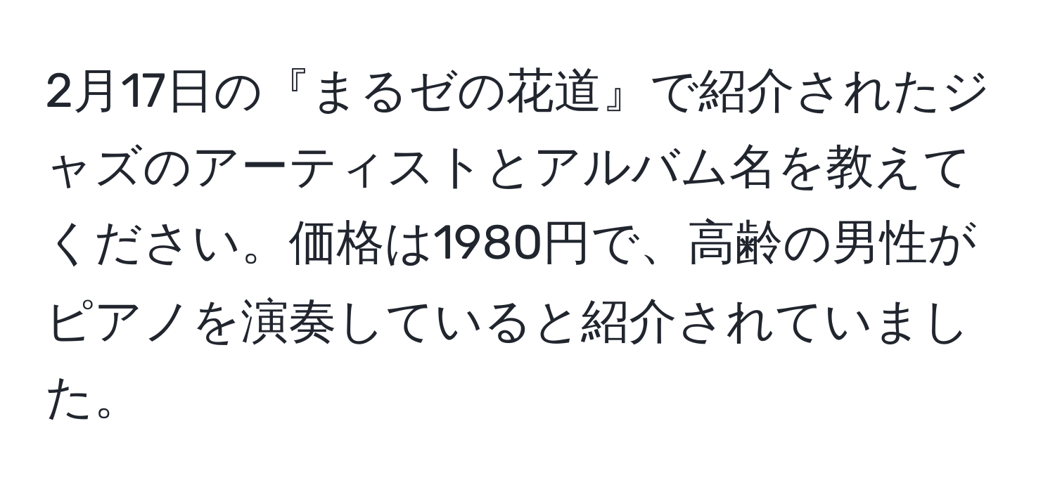 2月17日の『まるゼの花道』で紹介されたジャズのアーティストとアルバム名を教えてください。価格は1980円で、高齢の男性がピアノを演奏していると紹介されていました。