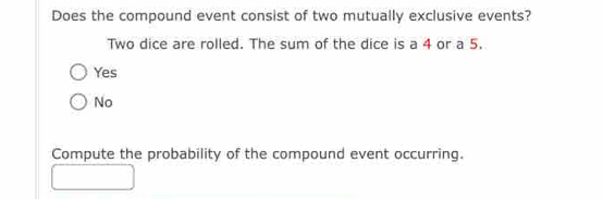 Does the compound event consist of two mutually exclusive events?
Two dice are rolled. The sum of the dice is a 4 or a 5.
Yes
No
Compute the probability of the compound event occurring.