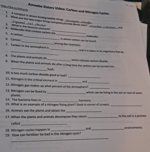 Amoeba Sisters Video: Carbon and Nitrogen Cycles 
http://bit.lv/ASCycle 1. A compost is where blodegradable things 
_ 
2. What are the two major things composts provide plants with? 
3. What is the favorite element? 
and 
4. Molecules that contain carbon are 
_ 
5. A carbon _molecules 
_ 
6. Carbon 
is where carbon can be found. 
among the reservoirs 
7. Carbon in the atmosphere is _and it is taken in by organisms that do 
8. The plants and animals do _which releases carbon dioxide 
_ 
9. When the plants and animals die after a long time the carbon can be turned into 
fuels 
_ 
10. Is too much carbon dioxide good or bad? 
_ 
11. Nitrogen is the critical element in _and 
12. Nitrogen gas makes up what percent of the atmosphere?_ 
13. Nitrogen can be fixed by _which can be living in the soil or root of some 
plants. 
14. The bacteria lives in _harmony. 
15. What is an example of a nitrogen fixing plant? (look in corner of screen)_ 
16. Animals eat the plants and obtain the_ 
17. When the plants and animals decompose they return _to the soil in a process 
called_ 
18. Nitrogen cycles happen in _and _environments 
_ 
19. How can fertilizer be bad in the nitrogen cycle?