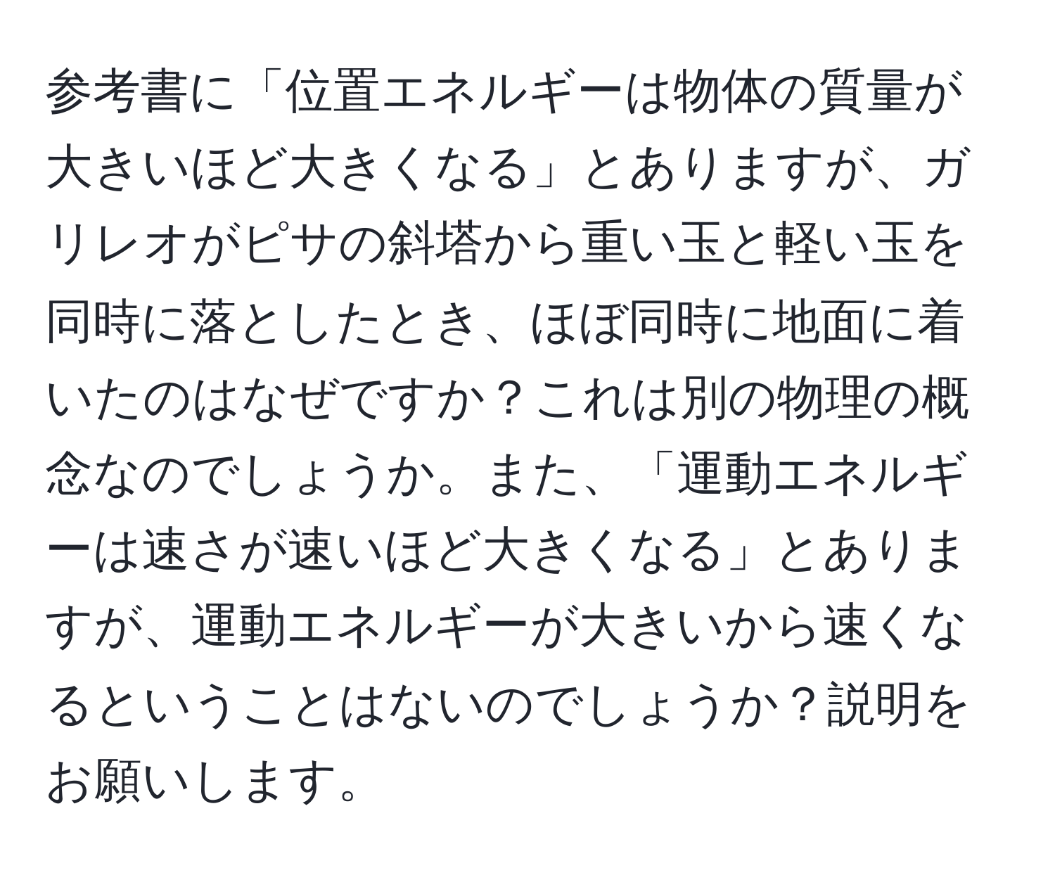 参考書に「位置エネルギーは物体の質量が大きいほど大きくなる」とありますが、ガリレオがピサの斜塔から重い玉と軽い玉を同時に落としたとき、ほぼ同時に地面に着いたのはなぜですか？これは別の物理の概念なのでしょうか。また、「運動エネルギーは速さが速いほど大きくなる」とありますが、運動エネルギーが大きいから速くなるということはないのでしょうか？説明をお願いします。