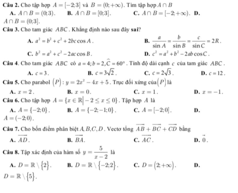 Cho tập hợp A=[-2;3] và B=(0;+∈fty ). Tìm tập hợp A∩ B
A. A∩ B=(0;3). B. A∩ B=[0;3]. C. A∩ B=[-2;+∈fty ). D.
A∩ B=(0;3].
Câu 3. Cho tam giác ABC . Khẳng định nào sau đây sai?
A. a^2=b^2+c^2+2bccos A. B.  a/sin A = b/sin B = c/sin C =2R.
C. b^2=a^2+c^2-2accos B. D. c^2=a^2+b^2-2abcos C.
Câu 4. Cho tam giác ABC có a=4;b=2,widehat C=60°. Tính độ dài cạnh c của tam giác ABC .
A. c=3. B. c=3sqrt(2). C. c=2sqrt(3). D. c=12.
Câu 5. Cho parabol (P):y=2x^2-4x+5. Trục đối xứng cia(P) là
A. x=2. B. x=0. C. x=1. D. x=-1.
Câu 6. Cho tập hợp A= x∈ R|-2≤ x≤ 0. Tập hợp A là
A. A= -2;0 . B. A= -2;-1;0 . C. A=[-2;0]. D.
A=(-2;0).
Câu 7. Cho bốn điểm phân biệt A, B,C, D . Vectơ tổng vector AB+vector BC+vector CD bằng
A. vector AD. B. vector BA. C. vector AC. D. vector 0.
Câu 8. Tập xác định của hàm số y= 5/x-2  là
A. D=R 2 . B. D=R -2;2 . C. D=(2;+∈fty ). D.
D=R 5 .