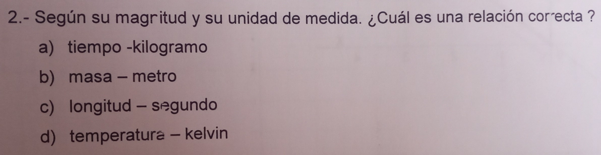 2.- Según su magritud y su unidad de medida. ¿Cuál es una relación correcta ?
a) tiempo -kilogramo
b) masa - metro
c) longitud - segundo
d) temperatura - kelvin