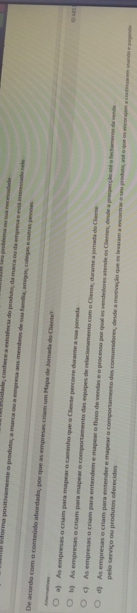 zer seu problema ou sua necessidade
e essidade, conhece a existência do produto, da marca ou da empresa e está interessado nele
ente informa positivamente o produto, a marca ou a empresa aos membros de sua família, amigos, colegas e outras pessoas
Alternativas
De acordo com o conteúdo abordado, por que as empresas criam um Mapa de Jornada do Cliente? ID 481
a) As empresas o criam para mapear o caminho que o Cliente percorre durante a sua jornada
b) As empresas o criam para mapear o comportamento das equipes de relacionamento com o Cliente, durante a jornada do Cliente
c) As empresas o criam para entendem e mapear o fluxo de vendas e o processo por qual os vendedores atende os Clientes, desde a prospecção até o fechamento da venda
pelo serviço ou produtos oferecidos
d) As empresas o criam para entender e mapear o comportamento dos consumidores, desde a motivação que os levaram a encontrar o seu produto, até o que os encorajam a continuarem usando e pagando