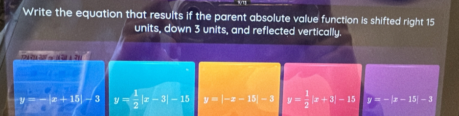 Write the equation that results if the parent absolute value function is shifted right 15
units, down 3 units, and reflected vertically.
TRAYA0Y c IARM A YA
y=-|x+15|-3 y= 1/2 |x-3|-15 y=|-x-15|-3 y= 1/2 |x+3|-15 y=-|x-15|-3