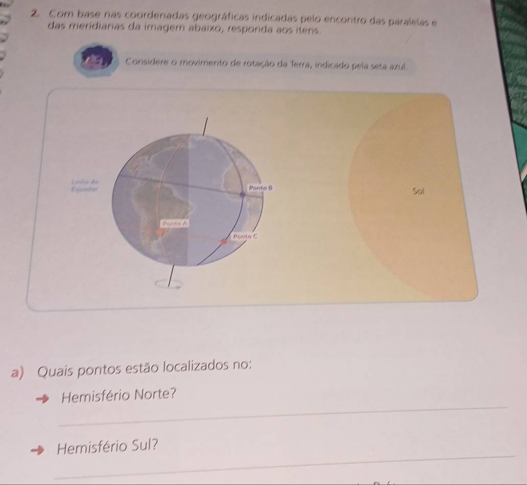 Com base nas coordenadas geográficas indicadas pelo encontro das paralelas e 
das meridianas da imagem abaizo, responda aos itens. 
Considere o movimento de rotação da Terra, indicado pela seta azul. 
Links do 
Equidor Panto B sol 
Pana n 
Panta C 
a) Quais pontos estão localizados no: 
_ 
Hemisfério Norte? 
_ 
Hemisfério Sul?