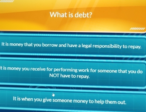 What is debt?
''''''''
It is money that you borrow and have a legal responsibility to repay.
It is money you receive for performing work for someone that you do
NOT have to repay.
It is when you give someone money to help them out.