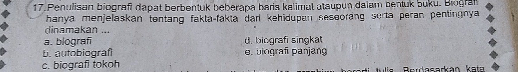 Penulisan biografi dapat berbentuk beberapa baris kalimat ataupun dalam bentuk buku. Biograf
hanya menjelaskan tentang fakta-fakta dari kehidupan seseorang serta peran pentingnya
dinamakan ...
a. biografi d. biografi singkat
b. autobiografi e. biografi panjang
c. biografi tokoh
ulis Berdasarkan kata