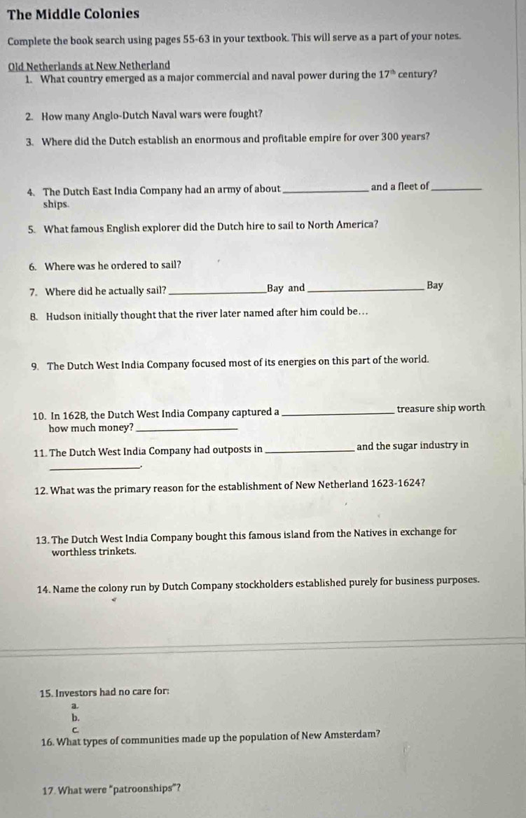 The Middle Colonies 
Complete the book search using pages 55-63 in your textbook. This will serve as a part of your notes. 
Old Netherlands at New Netherland century? 
1. What country emerged as a major commercial and naval power during the 17^(th)
2. How many Anglo-Dutch Naval wars were fought? 
3. Where did the Dutch establish an enormous and profitable empire for over 300 years? 
4. The Dutch East India Company had an army of about_ and a fleet of_ 
ships. 
5. What famous English explorer did the Dutch hire to sail to North America? 
6. Where was he ordered to sail? 
7. Where did he actually sail? _Bay and _Bay 
8. Hudson initially thought that the river later named after him could be… 
9. The Dutch West India Company focused most of its energies on this part of the world. 
10. In 1628, the Dutch West India Company captured a _treasure ship worth 
how much money?_ 
11. The Dutch West India Company had outposts in _and the sugar industry in 
_ 
12. What was the primary reason for the establishment of New Netherland 1623-1624? 
13. The Dutch West India Company bought this famous island from the Natives in exchange for 
worthless trinkets. 
14. Name the colony run by Dutch Company stockholders established purely for business purposes. 
15. Investors had no care for: 
a 
b. 
C. 
16. What types of communities made up the population of New Amsterdam? 
17. What were “patroonships”?