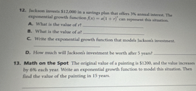 Jackson invests $12,000 in a savings plan that offers 3% annual interest. The 
exponential growth function f(x)=a(1+r)^x can represent this situation. 
A. What is the value of r? 
_ 
B. What is the value of a? 
_ 
C. Write the exponential growth function that models Jackson's investment. 
_ 
D. How much will Jackson's investment be worth after 5 years?_ 
13. Math on the Spot The original value of a painting is $1200, and the value increases 
by 6% each year. Write an exponential growth function to model this situation. Then 
find the value of the painting in 15 years. 
_