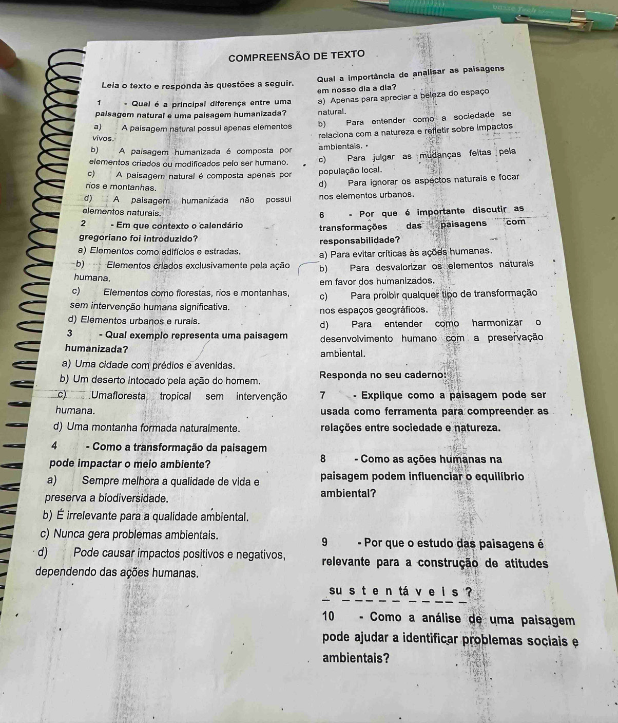 COMPREENSÃO DE TEXTO
Leia o texto e responda às questões a seguir. Qual a importância de analisar as paisagens
em nosso dia a dia?
1 - Qual é a principal diferença entre uma a) Apenas para apreciar a beleza do espaço
paisagem natural e uma paisagem humanizada? natural.
a) A paisagem natural possui apenas elementos b) Para entender como a sociedade se
vivos.
relaciona com a natureza e refletir sobre impactos
b) A paisagem humanizada é composta por ambientais. •
elementos criados ou modificados pelo ser humano. c) Para julgar as mudanças feitas pela
c) A paisagem natural é composta apenas por população local.
rios e montanhas.
d) Para ignorar os aspectos naturais e focar
d) A paisagem humanizada não possui nos elementos urbanos.
elementos naturais. - Por que é importante discutir as
6
2 - Em que contexto o calendário paisagens com
transformações das
gregoriano foi introduzido?
responsabilidade?
a) Elementos como edifícios e estradas.
a) Para evitar críticas às ações humanas.
b) Elementos criados exclusivamente pela ação b) Para desvalorizar os elementos naturais
humana.
em favor dos humanizados.
c) Elementos como florestas, rios e montanhas, c) Para proibir qualquer tipo de transformação
sem intervenção humana significativa.
nos espaços geográficos.
d) Elementos urbanos e rurais.
d) Para entender como harmonizar o
3 - Qual exemplo representa uma paisagem desenvolvimento humano com a preservação
humanizada? ambiental.
a) Uma cidade com prédios e avenidas.
b) Um deserto intocado pela ação do homem.  Responda no seu caderno:
c) Umafloresta tropical sem intervenção 7 - Explique como a paisagem pode ser
humana. usada como ferramenta para compreender as
d) Uma montanha formada naturalmente. relações entre sociedade e natureza.
4      - Como a transformação da paisagem
8
pode impactar o meio ambiente? - Como as ações humanas na
a) Sempre melhora a qualidade de vida e paisagem podem influenciar o equilíbrio
preserva a biodiversidade. ambiental?
b) É irrelevante para a qualidade ambiental.
c) Nunca gera problemas ambientais.
9 - Por que o estudo das paisagens é
d) Pode causar impactos positivos e negativos, relevante para a construção de atitudes
dependendo das ações humanas.
su s t e n tá v e i s ?
10  - Como a análise de uma paisagem
pode ajudar a identificar problemas sociais e
ambientais?