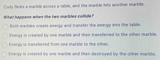 Cody flicks a marble across a table, and the marble hits another marble.
What happens when the two marbles collide?
Both marbles create energy and transfer the energy into the table.
Energy is created by one marble and then transferred to the other marble.
Energy is transferred from one marble to the other.
Energy is created by one marble and then destroyed by the other marble.