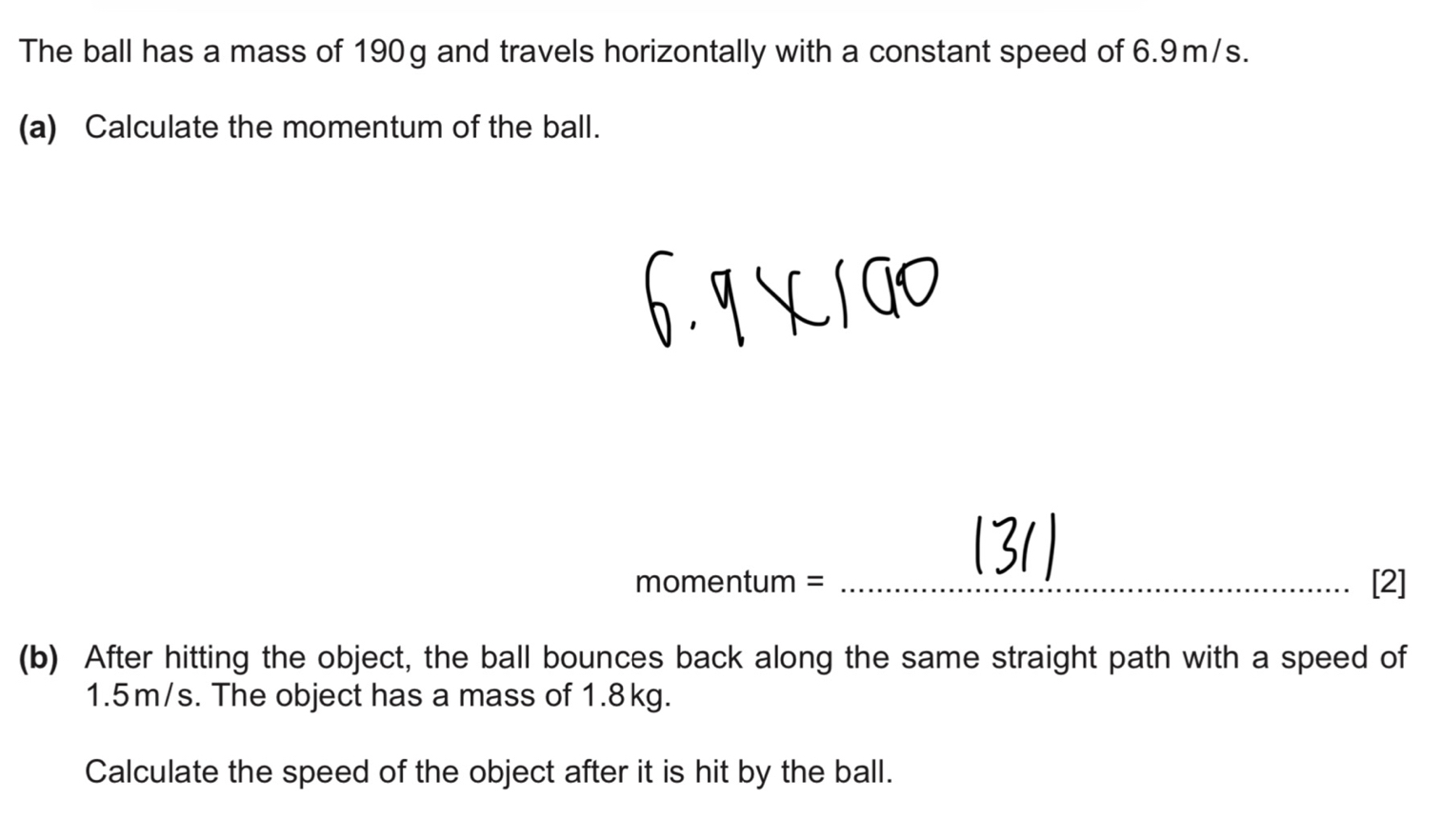 The ball has a mass of 190g and travels horizontally with a constant speed of 6.9m/s. 
(a) Calculate the momentum of the ball. 
momentum = _[2] 
(b) After hitting the object, the ball bounces back along the same straight path with a speed of
1.5m/s. The object has a mass of 1.8kg. 
Calculate the speed of the object after it is hit by the ball.