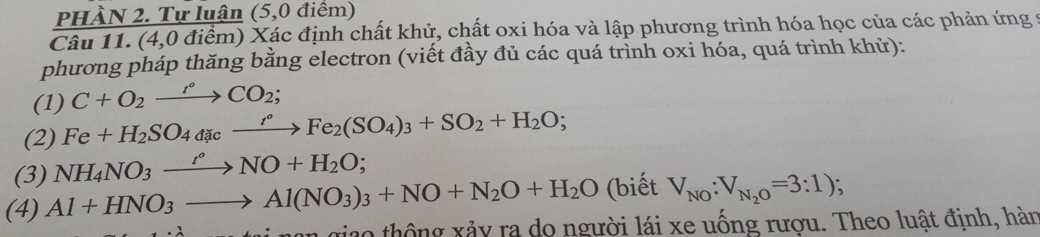 PHÀN 2. Tự luận (5,0 điểm) 
Câu 11. (4,0 điểm) Xác định chất khử, chất oxi hóa và lập phương trình hóa học của các phản ứng 9 
phương pháp thăng bằng electron (viết đầy đủ các quá trình oxi hóa, quá trình khử): 
(1) C+O_2xrightarrow I°CO_2; 
(2) Fe+H_2SO_4a_4cxrightarrow r°Fe_2(SO_4)_3+SO_2+H_2O; 
(3) NH_4NO_3xrightarrow t°NO+H_2O;
(4) Al+HNO_3to Al(NO_3)_3+NO+N_2O+H_2O (biết V_NO:V_N_2O=3:1)
ao thông xảy ra do người lái xe uống rượu. Theo luật định, hàn