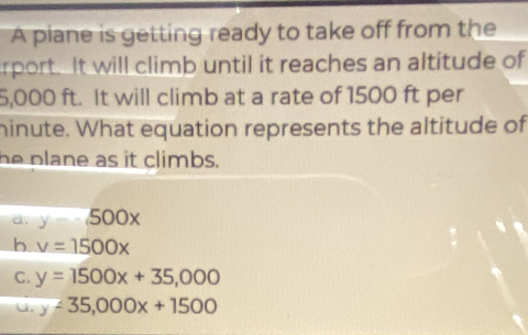 A piane is getting ready to take off from the
rport. It will climb until it reaches an altitude of
5,000 ft. It will climb at a rate of 1500 ft per
hinute. What equation represents the altitude of
he plane as it climbs.
d, y-500x
b v=1500x
C. y=1500x+35,000
u. y-35,000x+1500