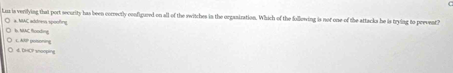 Luz is verifying that port security has been correctly configured on all of the switches in the organization. Which of the following is not one of the attacks he is trying to prevent?
a. MAC address spoofing
b. MAC flooding
c. ARP poisoning
d. DHCP snooping