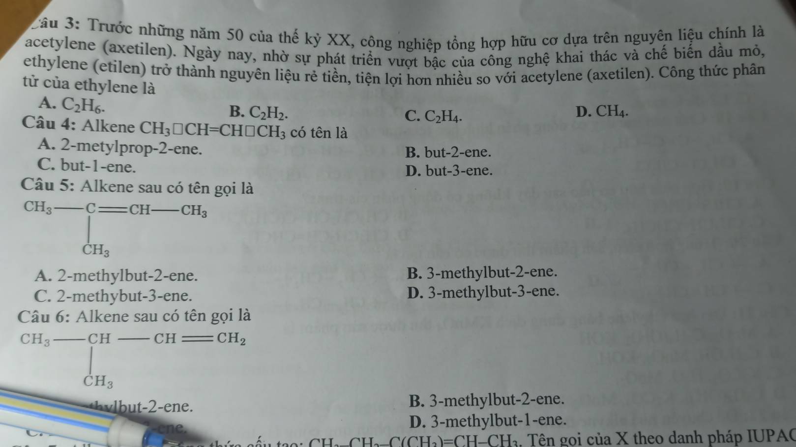 Trước những năm 50 của thế kỷ XX, công nghiệp tổng hợp hữu cơ dựa trên nguyên liệu chính là
Tacetylene (axetilen). Ngày nay, nhờ sự phát triển vượt bậc của công nghệ khai thác và chế biển dầu mỏ,
ethylene (etilen) trở thành nguyên liệu rẻ tiền, tiện lợi hơn nhiều so với acetylene (axetilen). Công thức phân
tử của ethylene là
A. C_2H_6.
B. C_2H_2. D. CH_4. 
C. C_2H_4. 
Câu 4: Alkene CH_3□ CH=CH□ CH_3 có tên là
A. 2 -metylprop -2 -ene.
B. but -2 -ene.
C. but -1 -ene.
D. but -3 -ene.
Câu 5: Alkene sau có tên gọi là
CH_3-Cequiv CH-CH_3
A. 2 -methylbut -2 -ene. B. 3 -methylbut -2 -ene.
C. 2 -methybut -3 -ene. D. 3 -methylbut -3 -ene.
Câu 6° Alkene sau có tên gọi là
CH_3-CH CH - CH_2
□  |
CH_3
B. 3 -methylbut -2 -ene.
D. 3 -methylbut- 1 -ene.
H_2_ C(CH_2)=CH-CH_3. Tên gọi của X theo danh pháp IUPAC