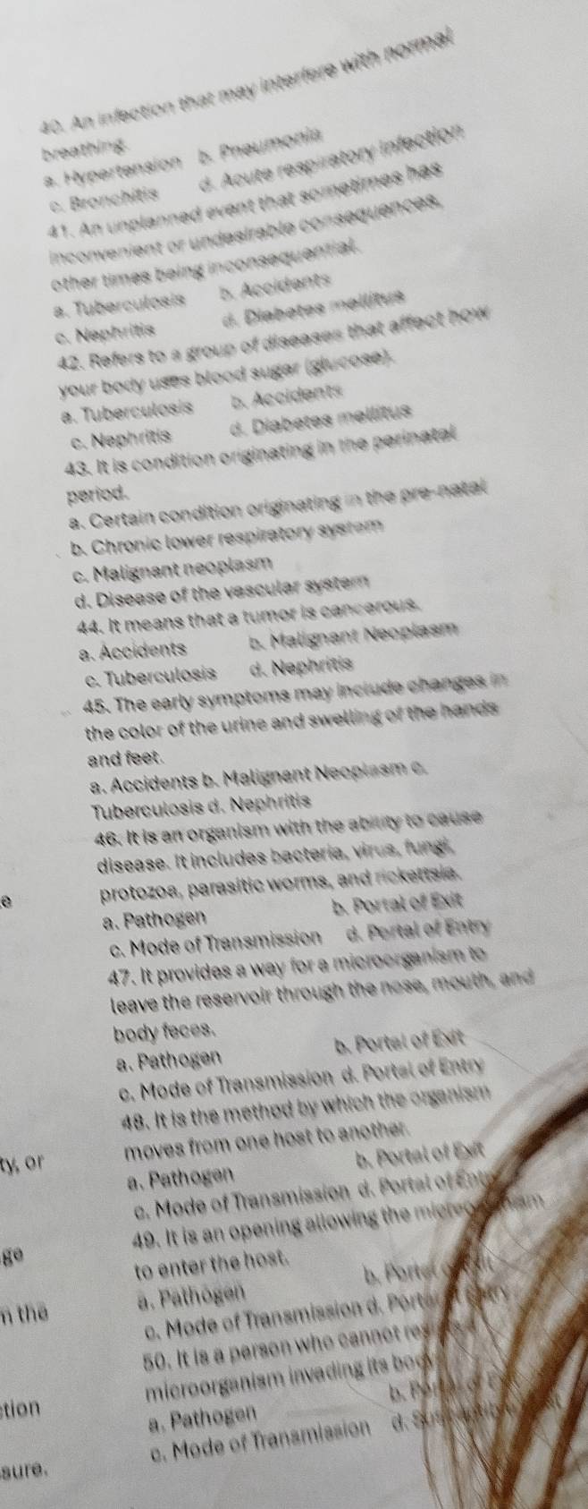 An infection that may interfere with normal
breathing.
a. Hypertension b. Pneumonia
d. Acute respiratory infection
c. Bronchitis
41. An unplanned event that sometimes has
inconvenient or undesirable consequences,
other times being inconsequential .
a. Tuberculosis b. Accidents
c. Nephritis d. Diabetes mellitus
42. Refers to a group of diseases that affect how
your body uses blood sugar (glucose).
a. Tuberculosis b. Accidents
c. Nephritis d. Diabetes mellitus
43. It is condition originating in the perinatal
period.
a. Certain condition originating in the pre-natal
b. Chronic lower respiratory system
c. Malignant neoplasm
d. Disease of the vascular system 
44. It means that a tumor is cancerous.
a. Accidents b. Malignant Neoplasm
c. Tuberculosis d. Nephritis
45. The early symptoms may include changes in
the color of the urine and swelling of the hands .
and feet.
a. Accidents b. Malignant Neoplasm c.
Tuberculosis d. Nephritis
46. It is an organism with the ability to cause
disease. It includes bacteria, virus, fungi,
protozoa, parasitic worms, and rickettsia.
a. Pathogen b. Portal of Exit
c. Mode of Transmission d. Portal of Entry
47. It provides a way for a microorganism to
leave the reservoir through the nose, mouth, and
body feces.
a. Pathogen b. Portal of Exit
c. Mode of Transmission d. Portal of Entry
48. It is the method by which the organism
ty, or moves from one host to another.
a. Pathogen b. Portal of Ext
c. Mode of Transmission d. Portal of Ene
ge 49. It is an opening allowing the micreo alfom
to enter the host.
n the a. Pathogen b. Porteto r
c . o e Tranmissio d o ot thary
50. It is a person who ca o r 
stion microorganism invading its boo
a. Pathogen b. Portal of Ey
c. Mode of Transmission d. S a
sure.