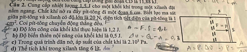 ng đcn còn cùng cấp trong giải đoạn CD là 11,88 kJ.
Câu 2. Cung cấp nhiệt lượng 1,5 I cho một khối khí trong một xilanh đặt
nằm ngang. Chất khí nở ra đầy pít-tông đi một đoan 6 cm. Biết lực ma sát
giữa pít-tông và xilanh có độ lớn là 20 N, diện tích tiết diện của pít-tông là 1
cm^2 *. Coi pít-tông chuyển động thẳng đều.
a) Độ lớn công của khối khí thực hiện là 1,2 J.
b) Độ biến thiên nội năng của khối khí là 0,5 J.
c) Trong quá trình dãn nở, áp suất của chất khí là 2.10^5 Pa.
d) Thể tích khí trong xilanh tăng 6 lít. dm