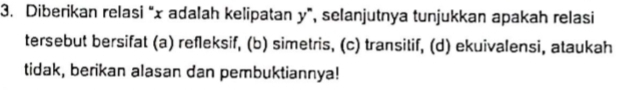 Diberikan relasi “ x adalah kelipatan y ”, selanjutnya tunjukkan apakah relasi 
tersebut bersifat (a) refleksif, (b) simetris, (c) transitif, (d) ekuivalensi, ataukah 
tidak, berikan alasan dan pembuktiannya!