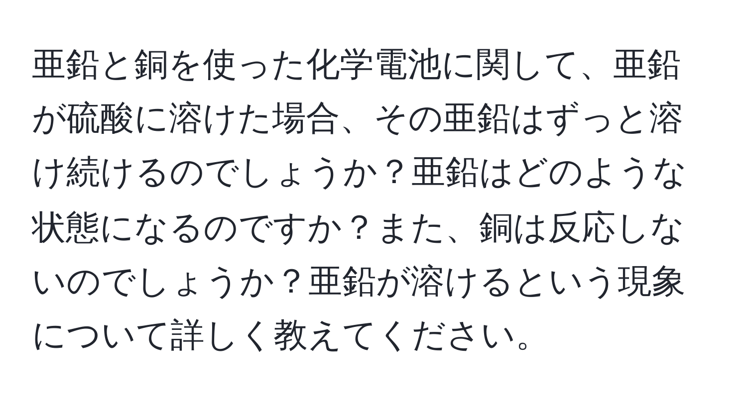 亜鉛と銅を使った化学電池に関して、亜鉛が硫酸に溶けた場合、その亜鉛はずっと溶け続けるのでしょうか？亜鉛はどのような状態になるのですか？また、銅は反応しないのでしょうか？亜鉛が溶けるという現象について詳しく教えてください。