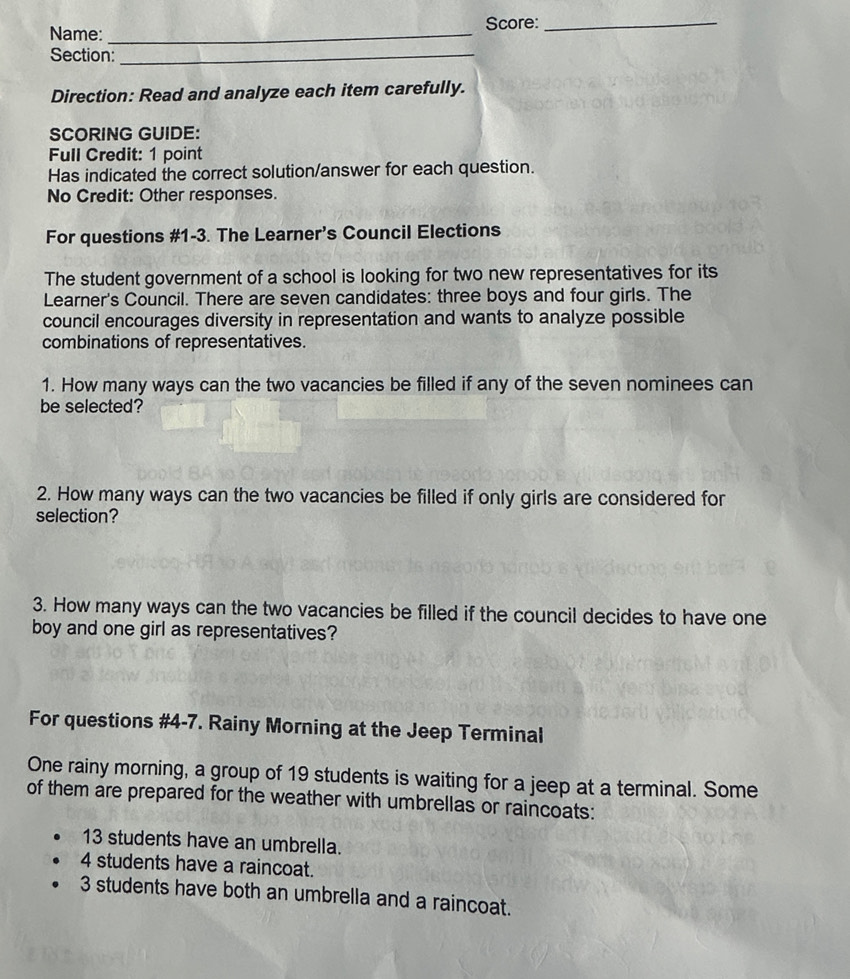 Name: _Score:_ 
Section:_ 
Direction: Read and analyze each item carefully. 
SCORING GUIDE: 
Full Credit: 1 point 
Has indicated the correct solution/answer for each question. 
No Credit: Other responses. 
For questions #1-3. The Learner’s Council Elections 
The student government of a school is looking for two new representatives for its 
Learner's Council. There are seven candidates: three boys and four girls. The 
council encourages diversity in representation and wants to analyze possible 
combinations of representatives. 
1. How many ways can the two vacancies be filled if any of the seven nominees can 
be selected? 
2. How many ways can the two vacancies be filled if only girls are considered for 
selection? 
3. How many ways can the two vacancies be filled if the council decides to have one 
boy and one girl as representatives? 
For questions #4-7. Rainy Morning at the Jeep Terminal 
One rainy morning, a group of 19 students is waiting for a jeep at a terminal. Some 
of them are prepared for the weather with umbrellas or raincoats:
13 students have an umbrella.
4 students have a raincoat.
3 students have both an umbrella and a raincoat.