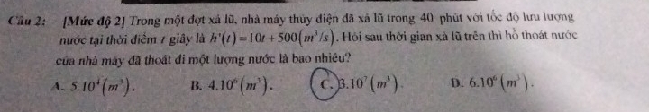 Cầu 2: [Mức độ 2] Trong một đợt xả lũ, nhà máy thủy điện đã xã lũ trong 40 phút với tốc độ lưu lượng
nước tại thời điểm / giây là h'(t)=10t+500(m^3/s). Hỏi sau thời gian xà lũ trên thì hồ thoát nước
của nhà máy đã thoát đi một lượng nước là bao nhiêu?
A. 5.10^4(m^3). B. 4.10^6(m^3). C. 3.10^7(m^3). D. 6.10^6(m^3).