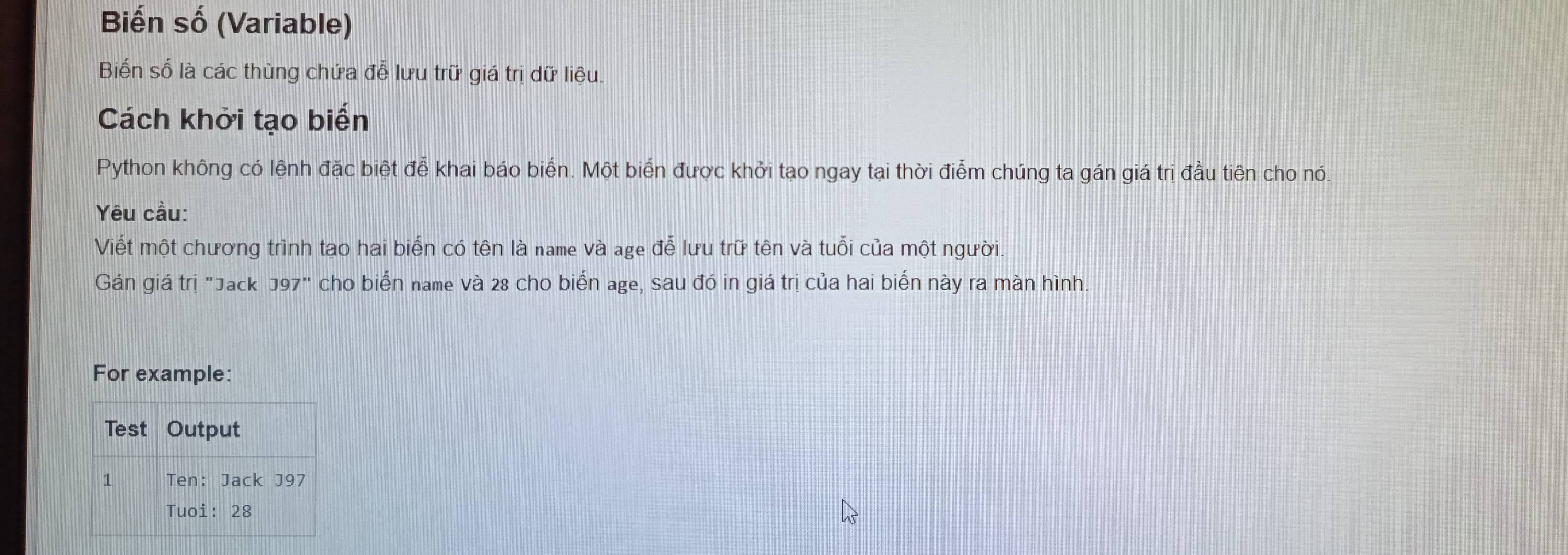 Biến số (Variable) 
Biến số là các thùng chứa đễ lưu trữ giá trị dữ liệu. 
Cách khởi tạo biến 
Python không có lệnh đặc biệt đễ khai báo biển. Một biển được khởi tạo ngay tại thời điểm chúng ta gán giá trị đầu tiên cho nó. 
Yêu cầu: 
Viết một chương trình tạo hai biến có tên là name và age đễ lưu trữ tên và tuổi của một người. 
Gán giá trị "Jack J97" cho biển name và 28 cho biển age, sau đó in giá trị của hai biển này ra màn hình. 
For example: