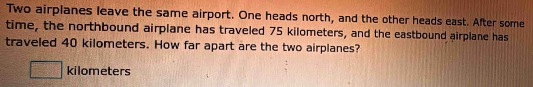 Two airplanes leave the same airport. One heads north, and the other heads east. After some 
time, the northbound airplane has traveled 75 kilometers, and the eastbound airplane has 
traveled 40 kilometers. How far apart are the two airplanes?
kilometers