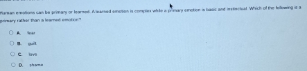 Human emotions can be primary or leared. A learned emotion is complex while a primary emotion is basic and instinctual. Which of the following is a
grimary rather than a learned emotion?
A. lear
B guì
C. lave
D. shame