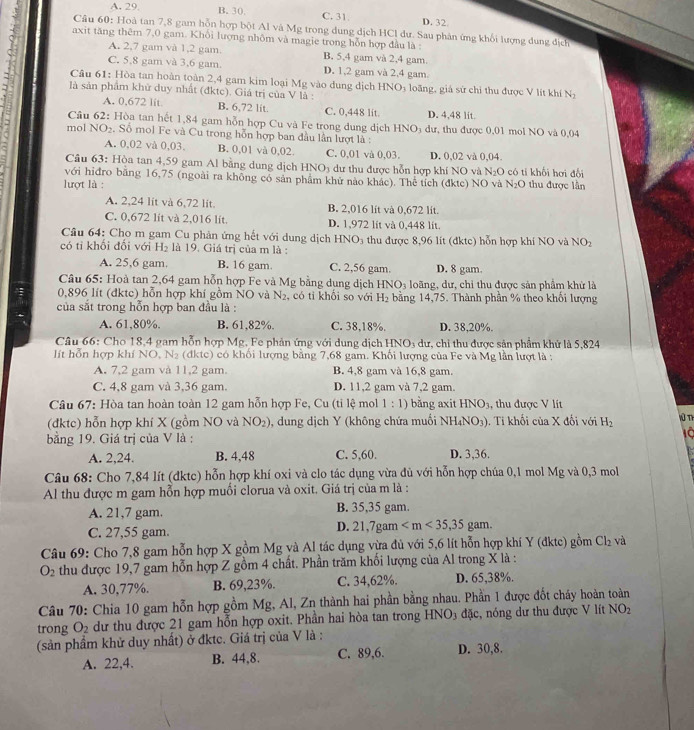 A. 29 B. 30. C. 31 D. 32
Câu 60: Hoà tan 7,8 gam hỗn hợp bột Al và Mg trong dung dịch HCl dư. Sau phân ứng khối lượng dung dịch
axit tăng thêm 7,0 gam. Khôi lượng nhôm và magie trong hỗn hợp đầu là :
A. 2,7 gam và 1,2 gam. B. 5,4 gam và 2,4 gam
C. 5,8 gam và 3,6 gam. D. 1,2 gam và 2,4 gam
Câu 61: Hòa tan hoàn toàn 2,4 gam kim loại Mg vào dung dịch HNO₃ loãng, giả sử chỉ thu được V lit khí N_2
là sản phẩm khử duy nhất (đktc). Giá trị của V là :
A. 0,672 lit B. 6,72 lit. C. 0,448 lit. D. 4.48 lit.
Cầu 62: Hòa tan hết 1,84 gam hỗn hợp Cu và Fe trong dung dịch HNO₃ dư, thu được 0,01 mol NO và 0,04
mol NO₂. Số mol Fe và Cu trong hỗn hợp ban đầu lần lượt là :
A. 0,02 và 0,03. B. 0,01 và 0,02. C. 0,01 và 0,03. D. 0,02 và 0,04
Câu 63: Hòa tan 4,59 gam Al bằng dung dịch HNO3 dư thu được hỗn hợp khí NO và N₂O có tí khối hơi đổi
với hiđro bằng 16,75 (ngoài ra không có sản phẩm khử nào khác). Thể tích (đktc) NO và
lượt là : N_2O thu được lần
A. 2,24 lit và 6,72 lit B. 2,016 lit và 0,672 lit.
C. 0,672 lit và 2,016 lit. D. 1,972 lit và 0,448 lit.
Câu 64: Cho m gam Cu phản ứng hết với dung dịch HNO₃ thu được 8,96 lit (đktc) hỗn hợp khí NO và NO_2
có ti khối đối với H_2 là 19. Giá trị của m là :
A. 25,6 gam. B. 16 gam C. 2,56 gam D. 8 gam.
Câu 65: Hoà tan 2,64 gam hỗn hợp Fe và Mg bằng dụng dịch HNO_3 loãng, dư, chỉ thu được sản phẩm khử là
0,896 lít (đktc) hỗn hợp khí gồm NO và N_2 , có ti khối so với H_2 bằng 14,75. Thành phần % theo khổi lượng
của sắt trong hỗn hợp ban đầu là :
A. 61,80%. B. 61,82%. C. 38,18%. D. 38,20%.
Câu 66: Cho 18,4 gam hỗn hợp Mg, Fe phản ứng với dung dịch HNO5 dư, chỉ thu được sản phẩm khử là 5,824
lít hỗn hợp khí NC.N_2 (dktc) có khối lượng bằng 7,68 gam. Khối lượng của Fe và Mg lần lượt là :
A. 7,2 gam và 11,2 gam. B. 4,8 gam và 16,8 gam.
C. 4,8 gam và 3,36 gam. D. 11,2 gam và 7,2 gam.
Câu 67: Hòa tan hoàn toàn 12 gam hỗn hợp Fe, Cu (tỉ lệ mol 1:1) bằng axit HNO_3 , thu được V lít
(đktc) hỗn hợp khí X (gồm NO và NO_2) , dung dịch Y (không chứa muối NH_4NO_3). Tỉ khối của X đối với H_2
Wū Tị
bằng 19. Giá trị của V là : 10
A. 2,24. B. 4,48 C. 5,60. D. 3,36.
Câu 68: Cho 7,84 lít (đktc) hỗn hợp khí oxi và clo tác dụng vừa đủ với hỗn hợp chúa 0,1 mol Mg và 0,3 mol
Al thu được m gam hỗn hợp muối clorua và oxit. Giá trị của m là :
A. 21,7 gam. B. 35,35 gam.
C. 27,55 gam.
D. 21,7gam
Câu 69: Cho 7,8 gam hỗn hợp X gồm Mg và Al tác dụng vừa đủ với 5,6 lít hỗn hợp khí Y (đktc) gồm Cl_2 và
O_2 thu được 19,7 gam hỗn hợp Z gồm 4 chất. Phần trăm khối lượng của Al trong X là :
A. 30,77%. B. 69,23%. C. 34,62%. D. 65,38%.
Câu 70: Chia 10 gam hỗn hợp gồm Mg, Al, Zn thành hai phần bằng nhau. Phần 1 được đốt cháy hoàn toàn
trong O_2 dư thu được 21 gam hỗn hợp oxit. Phần hai hòa tan trong HNO3 đặc, nóng dư thu được V lít NO_2
(sản phẩm khử duy nhất) ở đktc. Giá trị của V là : D. 30,8.
A. 22,4. B. 44,8. C. 89,6.