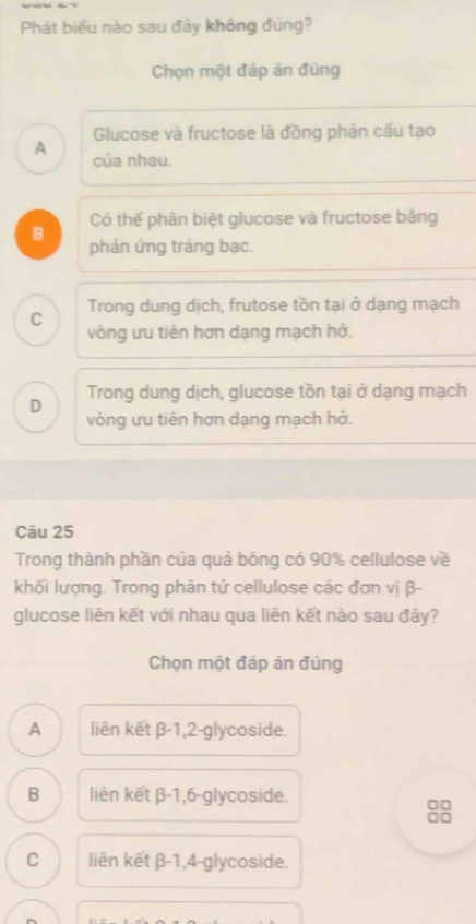 Phát biểu nào sau đây không đủng?
Chọn một đáp án đúng
Glucose và fructose là đồng phản cấu tạo
A của nhau.
Có thể phân biệt glucose và fructose bảng
B
phản ứng tráng bạc.
C Trong dung dịch, frutose tồn tại ở dạng mạch
vòng ưu tiên hơn dạng mạch hở.
D Trong dung dịch, glucose tồn tại ở dạng mạch
vòng ưu tiên hơn dạng mạch hớ.
Câu 25
Trong thành phần của quả bông có 90% cellulose về
khối lượng. Trong phân tử cellulose các đơn vị β -
glucose liên kết với nhau qua liên kết nào sau đây?
Chọn một đáp án đúng
A liên kết β-1,2-glycoside.
B liên kết β-1, 6-glycoside.
□□
□□
C liên kết β-1,4-glycoside.