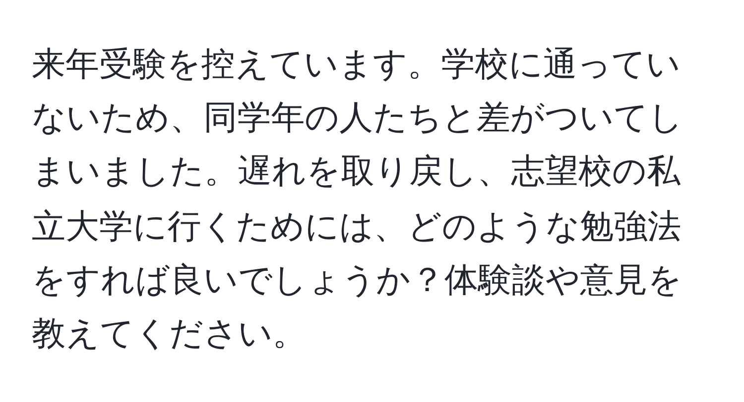 来年受験を控えています。学校に通っていないため、同学年の人たちと差がついてしまいました。遅れを取り戻し、志望校の私立大学に行くためには、どのような勉強法をすれば良いでしょうか？体験談や意見を教えてください。