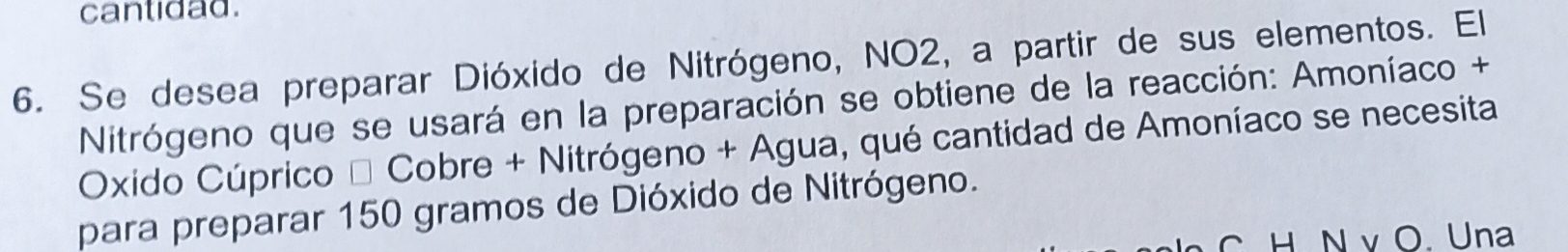 cantidad. 
6. Se desea preparar Dióxido de Nitrógeno, NO2, a partir de sus elementos. El 
Nitrógeno que se usará en la preparación se obtiene de la reacción: Amoníaco + 
Oxido Cúprico * Cobre + Nitrógeno + Agua, qué cantidad de Amoníaco se necesita 
para preparar 150 gramos de Dióxido de Nitrógeno. 
C H N v O. Una