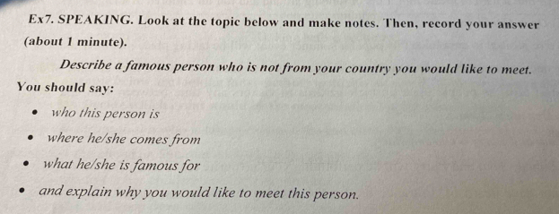 Ex7. SPEAKING. Look at the topic below and make notes. Then, record your answer 
(about 1 minute). 
Describe a famous person who is not from your country you would like to meet. 
You should say: 
who this person is 
where he/she comes from 
what he/she is famous for 
and explain why you would like to meet this person.