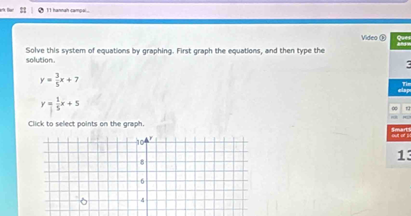 ark Bar 11 hannah campai..
Video ⓑ Ques
answ
Solve this system of equations by graphing. First graph the equations, and then type the
solution.
c
y= 3/5 x+7
Tin
elap
y= 1/5 x+5
00 12
HR
Click to select points on the graph.
Smarts
out of 1(
13