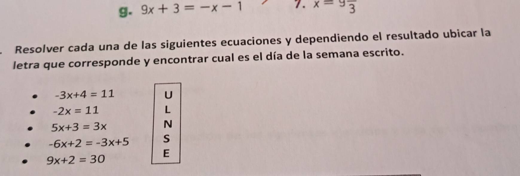 9x+3=-x-1 x=9frac 3
Resolver cada una de las siguientes ecuaciones y dependiendo el resultado ubicar la 
letra que corresponde y encontrar cual es el día de la semana escrito.
-3x+4=11
U
-2x=11
L
5x+3=3x
N
-6x+2=-3x+5
S
9x+2=30
E