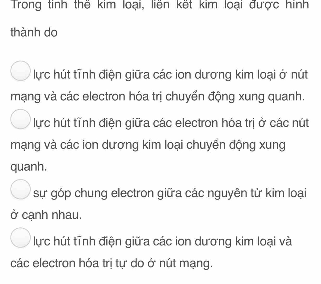 Trong tinh thế kim loại, liên kết kim loại được hình
thành do
lực hút tĩnh điện giữa các ion dương kim loại ở nút
mạng và các electron hóa trị chuyển động xung quanh.
lực hút tĩnh điện giữa các electron hóa trị ở các nút
mạng và các ion dương kim loại chuyển động xung
quanh.
sự góp chung electron giữa các nguyên tử kim loại
ở cạnh nhau.
lực hút tĩnh điện giữa các ion dương kim loại và
các electron hóa trị tự do ở nút mạng.