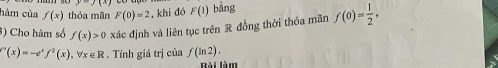 underline  
hàm của f(x) thỏa mãn F(0)=2 , khi đó F(1) bằng 
3) Cho hàm số f(x)>0 xác định và liên tục trên R đồng thời thỏa mãn f(0)= 1/2 ,
∈t '(x)=-e^xf^2(x), forall x∈ R. Tính giá trị của f(ln 2). 
Bài làm