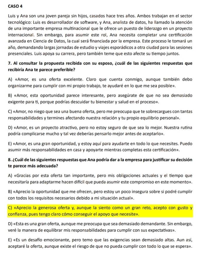 CASO 4
Luis y Ana son una joven pareja sin hijos, casados hace tres años. Ambos trabajan en el sector
tecnológico: Luis es desarrollador de software, y Ana, analista de datos, ha llamado la atención
de una importante empresa multinacional que le ofrece un puesto de liderazgo en un proyecto
internacional. Sin embargo, para asumir este rol, Ana necesita completar una certificación
avanzada en Ciencia de Datos, la cual será financiada por la empresa. Este proceso le tomará un
año, demandando largas jornadas de estudio y viajes esporádicos a otra ciudad para las sesiones
presenciales. Luis apoya su carrera, pero también teme que esto afecte su tiempo juntos.
7. Al consultar la propuesta recibida con su esposo, ¿cuál de las siguientes respuestas que
recibiría Ana te parece preferible?
A) «Amor, es una oferta excelente. Claro que cuenta conmigo, aunque también debo
organizarme para cumplir con mi propio trabajo, te ayudaré en lo que me sea posible».
B) «Amor, esta oportunidad parece interesante, pero asegúrate de que no sea demasiado
exigente para ti, porque podrías descuidar tu bienestar y salud en el proceso».
C) «Amor, no niego que sea una buena oferta, pero me preocupa que te sobrecargues con tantas
responsabilidades y termines afectando nuestra relación y tu propio equilibrio personal».
D) «Amor, es un proyecto atractivo, pero no estoy seguro de que sea lo mejor. Nuestra rutina
podría complicarse mucho y tal vez deberías pensarlo mejor antes de aceptarlo».
E) «Amor, es una gran oportunidad, y estoy aquí para ayudarte en todo lo que necesites. Puedo
asumir más responsabilidades en casa y apoyarte mientras completas esta certificación».
8. ¿Cuál de las siguientes respuestas que Ana podría dar a la empresa para justificar su decisión
te parece más adecuada?
A) «Gracias por esta oferta tan importante, pero mis obligaciones actuales y el tiempo que
necesitaría para adaptarme hacen difícil que pueda asumir este compromiso en este momento».
B) «Aprecio la oportunidad que me ofrecen, pero estoy un poco insegura sobre si podré cumplir
con todos los requisitos necesarios debido a mi situación actual».
C) «Aprecio la generosa oferta y, aunque la siento como un gran reto, acepto con gusto y
confianza, pues tengo claro cómo conseguir el apoyo que necesite».
D) «Esta es una gran oferta, aunque me preocupa que sea demasiado demandante. Sin embargo,
veré la manera de equilibrar mis responsabilidades para cumplir con sus expectativas».
E) «Es un desafío emocionante, pero temo que las exigencias sean demasiado altas. Aun así,
aceptaré la oferta, aunque existe el riesgo de que no pueda cumplir con todo lo que se espera».