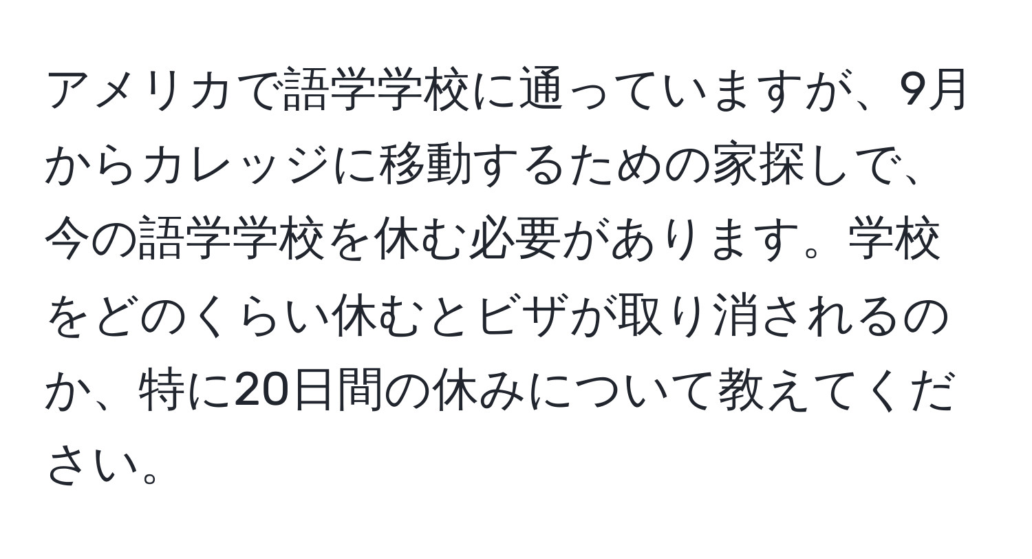 アメリカで語学学校に通っていますが、9月からカレッジに移動するための家探しで、今の語学学校を休む必要があります。学校をどのくらい休むとビザが取り消されるのか、特に20日間の休みについて教えてください。