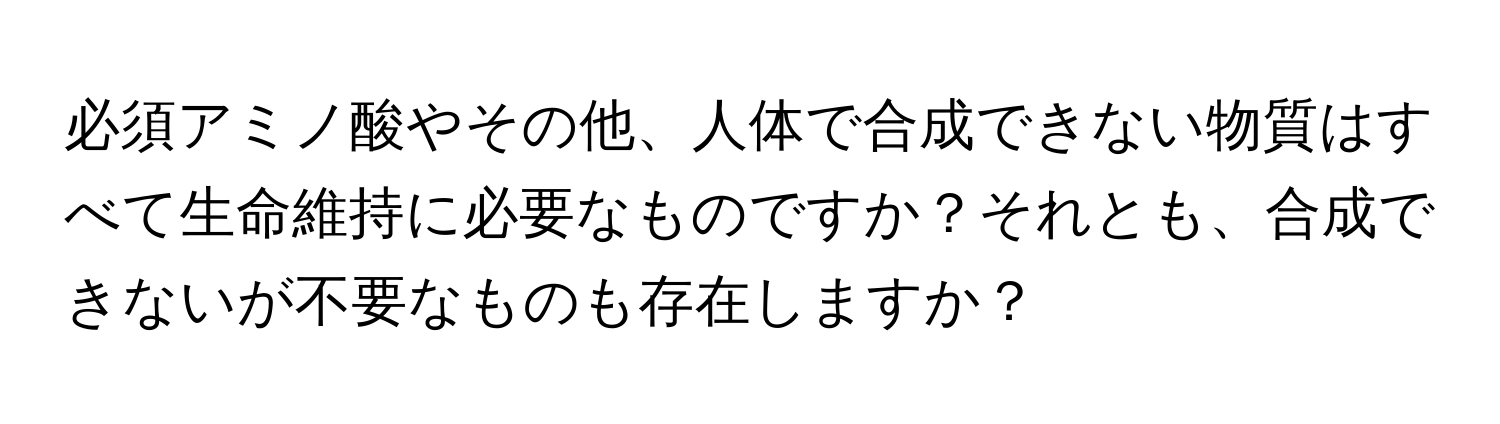 必須アミノ酸やその他、人体で合成できない物質はすべて生命維持に必要なものですか？それとも、合成できないが不要なものも存在しますか？