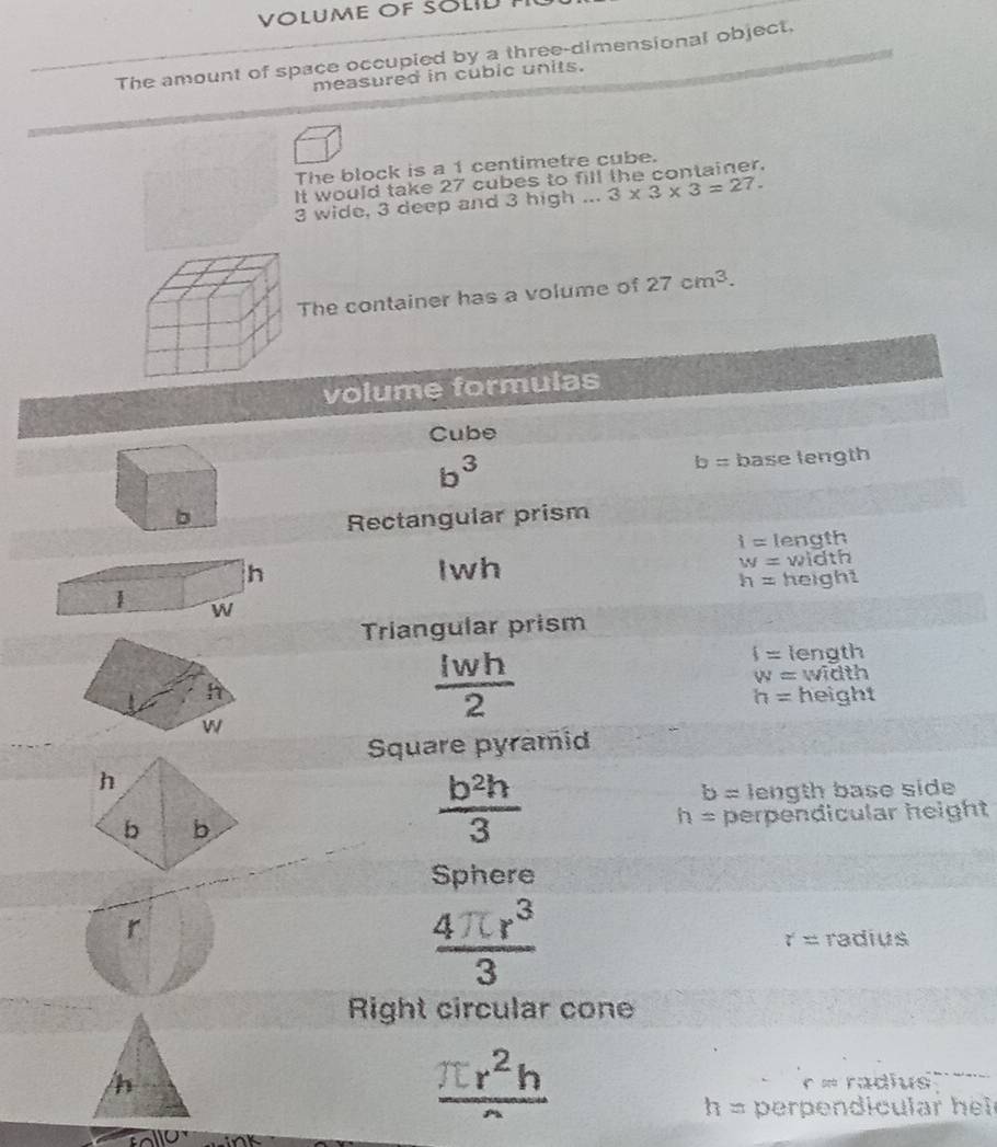 VOLUME OF SOLID
The amount of space occupied by a three-dimensional object,
measured in cubic units.
The block is a 1 centimetre cube.
It would take 27 cubes to fill the container.
3 wide, 3 deep and 3 high ... 3* 3* 3=27. 
The container has a volume of 27cm^3. 
volume formulas
Cube
b^3
b= base length
b
Rectangular prism
i= length
Iwh w= width
h=
height
Triangular prism
 Iwh/2 
f= length
w= width
h= height
Square pyramid
h
b= length base side
b b
 b^2h/3 
h= perpendicular height
Sphere
r
 4π r^3/3  radius
t=
Right circular cone
frac π r^2h
h r ∞ radius
h= perpendicular hel