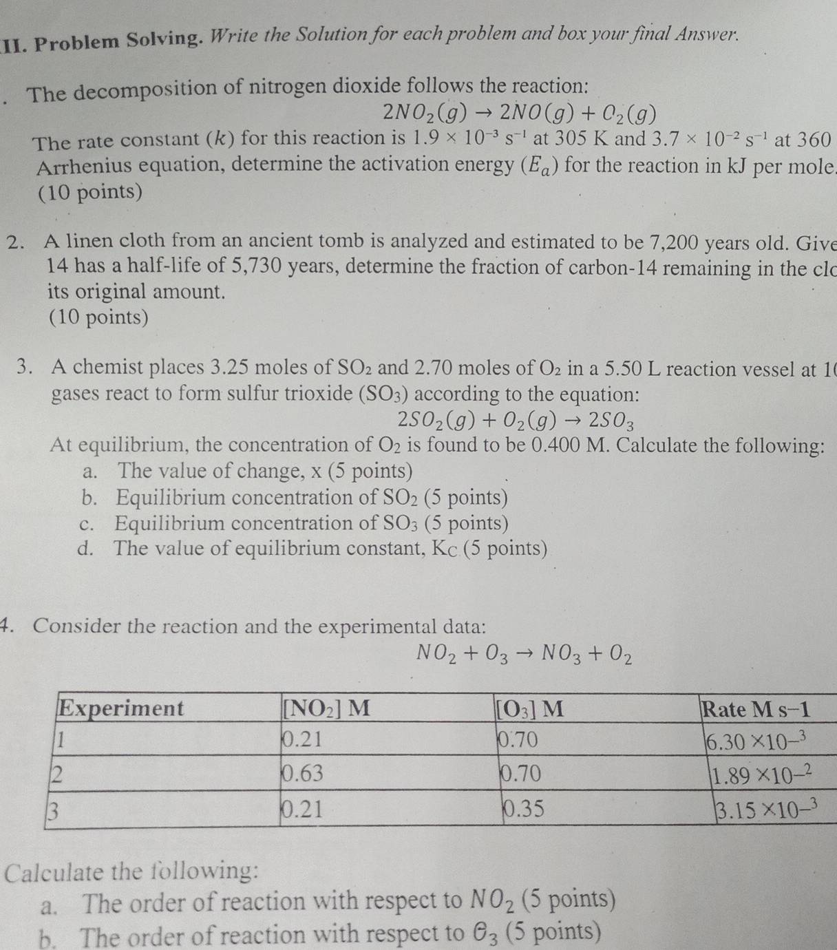 Problem Solving. Write the Solution for each problem and box your final Answer.
. The decomposition of nitrogen dioxide follows the reaction:
2NO_2(g)to 2NO(g)+O_2(g)
The rate constant (k) for this reaction is 1.9* 10^(-3)s^(-1) at 305 K and 3.7* 10^(-2)s^(-1) at 360
Arrhenius equation, determine the activation energy (E_a) for the reaction in kJ per mole.
(10 points)
2. A linen cloth from an ancient tomb is analyzed and estimated to be 7,200 years old. Give
14 has a half-life of 5,730 years, determine the fraction of carbon-14 remaining in the clo
its original amount.
(10 points)
3. A chemist places 3.25 moles of SO_2 and 2.70 moles of O_2 in a 5.50 L reaction vessel at 1
gases react to form sulfur trioxide (SO_3) according to the equation:
2SO_2(g)+O_2(g)to 2SO_3
At equilibrium, the concentration of O_2 is found to be 0.400 M. Calculate the following:
a. The value of change, x (5 points)
b. Equilibrium concentration of SO_2 (5 points)
c. Equilibrium concentration of SO_3 (5 points)
d. The value of equilibrium constant, Kc (5 points)
4. Consider the reaction and the experimental data:
NO_2+O_3to NO_3+O_2
Calculate the following:
a. The order of reaction with respect to NO_2 (5 points)
b. The order of reaction with respect to θ _3 (5 points)