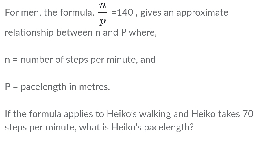 For men, the formula,  n/p =140 , gives an approximate 
relationship between n and P where,
n= number of steps per minute, and
P= pacelength in metres. 
If the formula applies to Heiko’s walking and Heiko takes 70
steps per minute, what is Heiko’s pacelength?