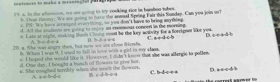 sentences to make a meaninglul paragra 
19. a. In the afternoon, we are going to try cooking rice in bamboo tubes.
b. Dear Jimmy; We are going to have the annual Spring Fair this Sunday. Can you join us?
c. PS: We have arranged everything, so you don’t have to bring anything.
d. All the students are going to enjoy an enormous concert in the morning.
e. Late at night, making Banh Chung must be the key activity for a foreigner like you.
A. b-c-d-e-a B. b-d-a-e-c C. a-e-d-c-b D. c-e-a-d-b
20. a. She was angry then, but now we are close friends.
b. When I was 9. I used to fall in love with a girl in my class.
c. I hoped she would like it. However, I didn't know that she was allergic to pollen.
d. One day, I bought a bunch of flowers to give her.
e. She coughed terribly when she smelt the flowers.
A. a-c-b-d-c B. c-d-b-e-a C. b-d-c-e-a D. a-e-c-d-b
correct answer to