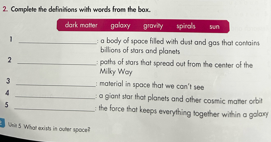 Complete the definitions with words from the box.
dark matter galaxy gravity spirals sun
1 _: a body of space filled with dust and gas that contains
billions of stars and planets
2 _: paths of stars that spread out from the center of the
Milky Way
3 _: material in space that we can't see
4 _: a giant star that planets and other cosmic matter orbit
5 _: the force that keeps everything together within a galaxy
Unit 5 What exists in outer space?