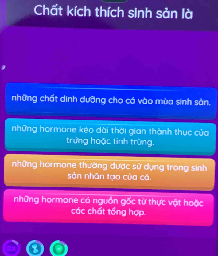 Chất kích thích sinh sản là
những chất dinh dưỡng cho cá vào mùa sinh sản.
những hormone kéo dài thời gian thành thực của
trứng hoặc tinh trùng.
những hormone thường được sử dụng trong sinh
sản nhân tạo của cá.
những hormone có nguồn gốc từ thực vật hoặc
các chất tổng hợp.