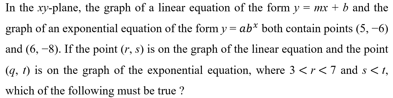 In the xy -plane, the graph of a linear equation of the form y=mx+b and the 
graph of an exponential equation of the form y=ab^x both contain points (5,-6)
and (6,-8). If the point (r,s) is on the graph of the linear equation and the point
(q,t) is on the graph of the exponential equation, where 3 and s , 
which of the following must be true ?