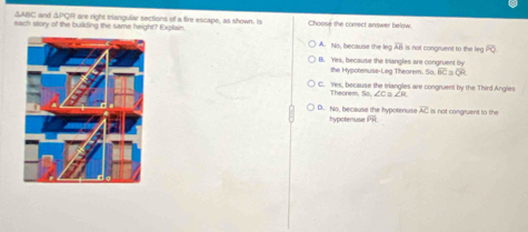 ΔABC and ΔPQR are right triangular sections of a fire escape, as shown. Is
each story of the building the same height? Explain Choosé the correct answer below.
A. No, because the leg overline AB i is not congruent to the leg overline PQ
B. Yes, because the triangles are congruent by
the Hypotenuse-Leg Theorem. So. overline BC≌ overline QR
C. Yes, because the tiangles are congruent by the Third Angles
Theorem 60 ∠Cα∠A
D. No, because the hypotenuse hypotenuse overline FR overline AC is not congruent to the